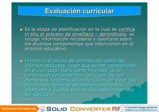 Evaluación curricular

   Es la etapa de planificación en la cual se verifica
    in situ el proceso de enseñaza – aprendizaje, se
    recoge información necesaria y oportuna sobre
    los diversos componentes que intervienen en el
    proceso educativo.

   Involucra el recojo de información sobre los
    diversos procesos, fases que se han considerado
    en el currículo. Tiene como finalidad la de
    verificación del desarrollo curricular, de sus
    elementos, la formulación de juicios de valor que
    permitan la toma de decisiones coherentes,
    oportunas y válidas para el adecuado desarrollo
    del currículo.
14/06/2010
 