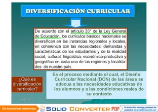 DIVERSIFICACIÓN CURRICULAR
      DIVERSIFICACIÓN CURRICULAR




                  Es el proceso mediante el cual, el Diseño
   ¿Qué es         Curricular Nacional (DCN) de las áreas se
diversificación     adecua a las necesidades educativas de
  curricular?      los alumnos y a las condiciones reales de
                                  su contexto
   14/06/2010
 