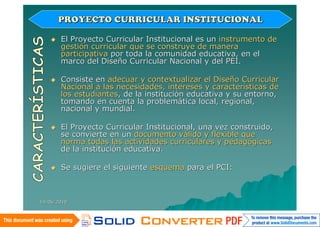 PROYECTO CURRICULAR INSTITUCIONAL

       El Proyecto Curricular Institucional es un instrumento de
        gestión curricular que se construye de manera
        participativa por toda la comunidad educativa, en el
        marco del Diseño Curricular Nacional y del PEI.

       Consiste en adecuar y contextualizar el Diseño Curricular
        Nacional a las necesidades, intereses y características de
        los estudiantes, de la institución educativa y su entorno,
        tomando en cuenta la problemática local, regional,
        nacional y mundial.

       El Proyecto Curricular Institucional, una vez construido,
        se convierte en un documento válido y flexible que
        norma todas las actividades curriculares y pedagógicas
        de la institución educativa.

       Se sugiere el siguiente esquema para el PCI:



14/06/2010
 