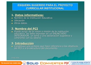 ESQUEMA SUGERIDO PARA EL PROYECTO
             CURRICULAR INSTITUCIONAL

1. Datos informativos:
   Nombre de la Institución Educativa
   Ubicación
   Otros datos.

2. Nombre del PCI
   Puede surgir de la visión o misión de la institución
    educativa. Se debe expresar en un ENUNCIADO
    INTEGRADOR, un lema o una declaración sugestiva y
    coherente con su ideario.

3. Introducción
   Constituye una síntesis que hace referencia a los objetivos
    del PCI y a la estructura del documento.



14/06/2010
 