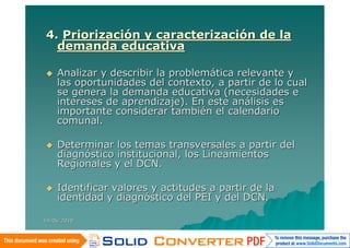 4. Priorización y caracterización de la
  demanda educativa

   Analizar y describir la problemática relevante y
    las oportunidades del contexto, a partir de lo cual
    se genera la demanda educativa (necesidades e
    intereses de aprendizaje). En este análisis es
    importante considerar también el calendario
    comunal.

   Determinar los temas transversales a partir del
    diagnóstico institucional, los Lineamientos
    Regionales y el DCN.

   Identificar valores y actitudes a partir de la
    identidad y diagnóstico del PEI y del DCN.

14/06/2010
 