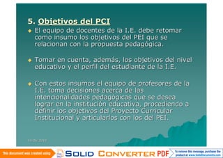 5. Objetivos del PCI
   El equipo de docentes de la I.E. debe retomar
    como insumo los objetivos del PEI que se
    relacionan con la propuesta pedagógica.

   Tomar en cuenta, además, los objetivos del nivel
    educativo y el perfil del estudiante de la I.E.

   Con estos insumos el equipo de profesores de la
    I.E. toma decisiones acerca de las
    intencionalidades pedagógicas que se desea
    lograr en la institución educativa, procediendo a
    definir los objetivos del Proyecto Curricular
    Institucional y articularlos con los del PEI.


14/06/2010
 