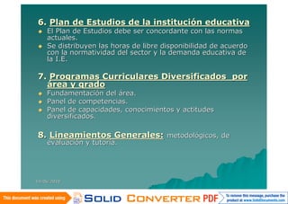 6. Plan de Estudios de la institución educativa
   El Plan de Estudios debe ser concordante con las normas
    actuales.
   Se distribuyen las horas de libre disponibilidad de acuerdo
    con la normatividad del sector y la demanda educativa de
    la I.E.

7. Programas Curriculares Diversificados por
  área y grado
   Fundamentación del área.
   Panel de competencias.
   Panel de capacidades, conocimientos y actitudes
    diversificados.

8. Lineamientos Generales: metodológicos, de
    evaluación y tutoría.




14/06/2010
 