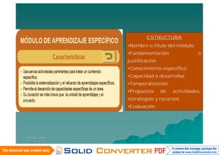 ESTRUCTURA
             •Nombre o título del módulo
             •Fundamentación                o
             justificación
             •Conocimiento específico
             •Capacidad a desarrollar
             •Temporalización
             •Propuesta      de   actividades,
             estrategias y recursos
             •Evaluación




14/06/2010
 