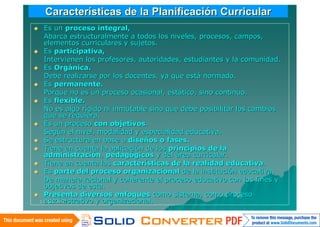 Características de la Planificación Curricular
 Es un proceso integral,
  Abarca estructuralmente a todos los niveles, procesos, campos,
  elementos curriculares y sujetos.
 Es participativa,
  Intervienen los profesores, autoridades, estudiantes y la comunidad.
 Es Orgánica.
  Debe realizarse por los docentes, ya que está normado.
 Es permanente.
  Porque no es un proceso ocasional, estático, sino continuo.
 Es flexible.
  No es algo rígido ni inmutable sino que debe posibilitar los cambios
  que se requiera.
 Es un proceso con objetivos.
  Según el nivel, modalidad y especialidad educativa.
 Se estructura en base a diseños o fases.
 Tiene en cuenta la aplicación de los principios de la
  administración, pedagógicos y del área curricular.
 Tiene en cuenta las características de la realidad educativa.
 Es parte del proceso organizacional de la institución educativa.
  De manera racional y coherente el proceso educativo con los fines y
  objetivos de esta.
 Presenta diversos enfoques como sistema, como proceso
  administrativo y organizacional.
 14/06/2010
 