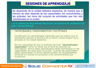 SESIONES DE APRENDIZAJE
              SESIONES DE APRENDIZAJE
 Se desprende de la unidad didáctica respectiva, de manera que el
 número de ellas depende de las capacidades, los conocimientos y
 las actitudes, así como del conjunto de actividades que han sido
 consideradas en la unidad.
LOS ELEMENTOS MAS IMPORTANTES DE UNA SESIÓN DE APRENDIZAJE
SON LOS SIGUIENTES:

   CAPACIDADES, CONOCIMIENTOS Y ACTITUDES

    Constituyen los aprendizajes esperados que se espera que el
    estudiante alcance al término de la sesión. Estos surgen de lo
    previsto en la unidad didáctica.

    No hay necesidad de que el profesor formule “aprendizajes
    esperados” como se hacía con el DCN en proceso de
    articulación. Ahora estos aprendizajes están expresados en las
    capacidades de cada área curricular. Cuando las capacidades
    están expresadas en forma global pueden ser desagregadas
    teniendo en cuenta los procesos o los conocimientos que
    involucran.
14/06/2010
 