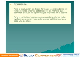     EVALUACIÓN

     Para la evaluación se deben formular los indicadores en
     función de los criterios establecidos, de manera que
     permitan evaluar los aprendizajes logrados en la sesión.

     Es preciso indicar además que en cada sesión se debe
     evaluar, pero no es necesario otorgar calificaciones en
     cada una de ellas.




14/06/2010
 