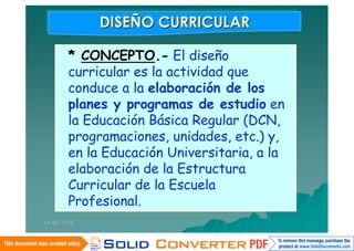 DISEÑO CURRICULAR
             DISEÑO CURRICULAR

        * CONCEPTO.- El diseño
        curricular es la actividad que
        conduce a la elaboración de los
        planes y programas de estudio en
        la Educación Básica Regular (DCN,
        programaciones, unidades, etc.) y,
        en la Educación Universitaria, a la
        elaboración de la Estructura
        Curricular de la Escuela
        Profesional.
14/06/2010
 
