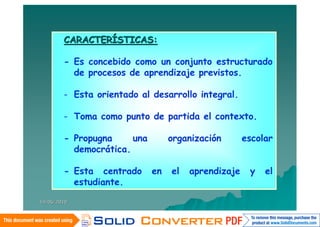 CARACTERÍSTICAS:

        - Es concebido como un conjunto estructurado
          de procesos de aprendizaje previstos.

        - Esta orientado al desarrollo integral.

        - Toma como punto de partida el contexto.

        - Propugna     una        organización       escolar
          democrática.

        - Esta centrado      en   el   aprendizaje    y   el
          estudiante.

14/06/2010
 