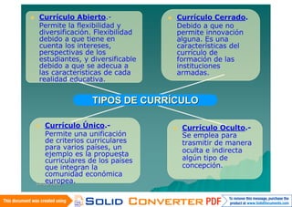    Currículo Abierto.-                 Currículo Cerrado.
    Permite la flexibilidad y            Debido a que no
    diversificación. Flexibilidad        permite innovación
    debido a que tiene en                alguna. Es una
    cuenta los intereses,                características del
    perspectivas de los                  currículo de
    estudiantes, y diversificable        formación de las
    debido a que se adecua a             instituciones
    las características de cada          armadas.
    realidad educativa.


                     TIPOS DE CURRÍCULO

       Currículo Único.-                   Currículo Oculto.-
        Permite una unificación              Se emplea para
        de criterios curriculares            trasmitir de manera
        para varios países, un               oculta e indirecta
        ejemplo es la propuesta
        curriculares de los países           algún tipo de
        que integran la                      concepción.
        comunidad económica
        europea.
    14/06/2010
 