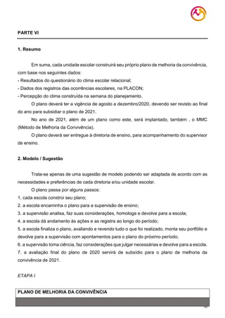 10
PARTE VI
1. Resumo
Em suma, cada unidade escolar construirá seu próprio plano de melhoria da convivência,
com base nos seguintes dados:
- Resultados do questionário do clima escolar relacional;
- Dados dos registros das ocorrências escolares, na PLACON;
- Percepção do clima construída na semana do planejamento.
O plano deverá ter a vigência de agosto a dezembro/2020, devendo ser revisto ao final
do ano para subsidiar o plano de 2021.
No ano de 2021, além de um plano como este, será implantado, também , o MMC
(Método de Melhoria da Convivência).
O plano deverá ser entregue à diretoria de ensino, para acompanhamento do supervisor
de ensino.
2. Modelo / Sugestão
Trata-se apenas de uma sugestão de modelo podendo ser adaptada de acordo com as
necessidades e preferências de cada diretoria e/ou unidade escolar.
O plano passa por alguns passos:
1. cada escola constroi seu plano;
2. a escola encaminha o plano para a supervisão de ensino;
3. a supervisão analisa, faz suas considerações, homologa e devolve para a escola;
4. a escola dá andamento às ações e as registra ao longo do período;
5. a escola finaliza o plano, avaliando e revendo tudo o que foi realizado, monta seu portfólio e
devolve para a supervisão com apontamentos para o plano do próximo período;
6. a supervisão toma ciência, faz considerações que julgar necessárias e devolve para a escola.
7. a avaliação final do plano de 2020 servirá de subsídio para o plano de melhoria da
convivência de 2021.
ETAPA I
PLANO DE MELHORIA DA CONVIVÊNCIA
 