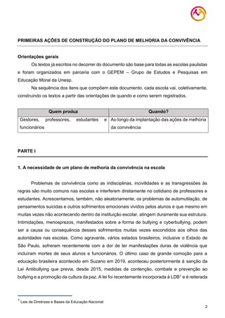2
PRIMEIRAS AÇÕES DE CONSTRUÇÃO DO PLANO DE MELHORIA DA CONVIVÊNCIA
Orientações gerais
Os textos já escritos no decorrer do documento são base para todas as escolas paulistas
e foram organizados em parceria com o GEPEM – Grupo de Estudos e Pesquisas em
Educação Moral da Unesp.
Na sequência dos itens que compõem este documento, cada escola vai, coletivamente,
construindo os textos a partir das orientações de quando e como serem registrados.
Quem produz Quando?
Gestores, professores, estudantes e
funcionários
Ao longo da implantação das ações de melhoria
da convivência
PARTE I
1. A necessidade de um plano de melhoria da convivência na escola
Problemas de convivência como as indisciplinas, incivilidades e as transgressões às
regras são muito comuns nas escolas e interferem diretamente no cotidiano de professores e
estudantes. Acrescentamos, também, não aleatoriamente, os problemas de automutilação, de
pensamentos suicidas e outros sofrimentos emocionais vividos pelos alunos e que mesmo em
muitas vezes não acontecendo dentro da instituição escolar, atingem duramente sua estrutura.
Intimidações, menosprezos, manifestados sobre a forma de bullying e cyberbullying, podem
ser a causa ou consequência desses sofrimentos muitas vezes escondidos aos olhos das
autoridades nas escolas. Como agravante, vários estados brasileiros, inclusive o Estado de
São Paulo, sofreram recentemente com a dor de ter manifestações duras de violência que
incluíram mortes de seus alunos e funcionários. O último caso de grande comoção para a
educação brasileira acontecido em Suzano em 2019, aconteceu posteriormente à sanção da
Lei Antibullying que previa, desde 2015, medidas de contenção, combate e prevenção ao
bullying e a promoção da cultura da paz. A lei foi recentemente incorporada à LDB1 e é reiterada
1
Leis de Diretrizes e Bases da Educação Nacional
 