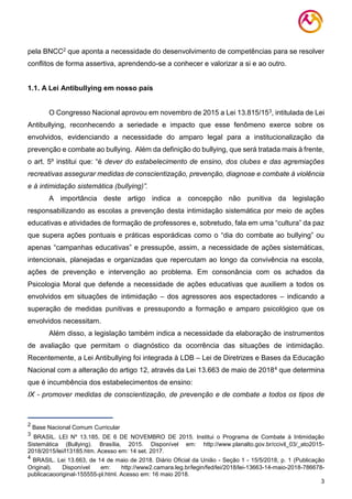 3
pela BNCC2 que aponta a necessidade do desenvolvimento de competências para se resolver
conflitos de forma assertiva, aprendendo-se a conhecer e valorizar a si e ao outro.
1.1. A Lei Antibullying em nosso país
O Congresso Nacional aprovou em novembro de 2015 a Lei 13.815/153, intitulada de Lei
Antibullying, reconhecendo a seriedade e impacto que esse fenômeno exerce sobre os
envolvidos, evidenciando a necessidade do amparo legal para a institucionalização da
prevenção e combate ao bullying. Além da definição do bullying, que será tratada mais à frente,
o art. 5º institui que: “é dever do estabelecimento de ensino, dos clubes e das agremiações
recreativas assegurar medidas de conscientização, prevenção, diagnose e combate à violência
e à intimidação sistemática (bullying)”.
A importância deste artigo indica a concepção não punitiva da legislação
responsabilizando as escolas a prevenção desta intimidação sistemática por meio de ações
educativas e atividades de formação de professores e, sobretudo, fala em uma “cultura” da paz
que supera ações pontuais e práticas esporádicas como o “dia do combate ao bullying” ou
apenas “campanhas educativas” e pressupõe, assim, a necessidade de ações sistemáticas,
intencionais, planejadas e organizadas que repercutam ao longo da convivência na escola,
ações de prevenção e intervenção ao problema. Em consonância com os achados da
Psicologia Moral que defende a necessidade de ações educativas que auxiliem a todos os
envolvidos em situações de intimidação – dos agressores aos espectadores – indicando a
superação de medidas punitivas e pressupondo a formação e amparo psicológico que os
envolvidos necessitam.
Além disso, a legislação também indica a necessidade da elaboração de instrumentos
de avaliação que permitam o diagnóstico da ocorrência das situações de intimidação.
Recentemente, a Lei Antibullying foi integrada à LDB – Lei de Diretrizes e Bases da Educação
Nacional com a alteração do artigo 12, através da Lei 13.663 de maio de 20184 que determina
que é incumbência dos estabelecimentos de ensino:
IX - promover medidas de conscientização, de prevenção e de combate a todos os tipos de
2
Base Nacional Comum Curricular
3
BRASIL. LEI Nº 13.185, DE 6 DE NOVEMBRO DE 2015. Institui o Programa de Combate à Intimidação
Sistemática (Bullying). Brasília, 2015. Disponível em: http://www.planalto.gov.br/ccivil_03/_ato2015-
2018/2015/lei/l13185.htm. Acesso em: 14 set. 2017.
4
BRASIL. Lei 13.663, de 14 de maio de 2018. Diário Oficial da União - Seção 1 - 15/5/2018, p. 1 (Publicação
Original). Disponível em: http://www2.camara.leg.br/legin/fed/lei/2018/lei-13663-14-maio-2018-786678-
publicacaooriginal-155555-pl.html. Acesso em: 16 maio 2018.
 