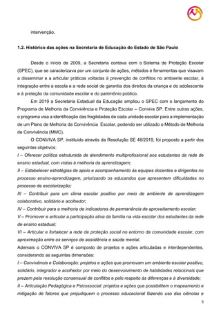 5
intervenção.
1.2. Histórico das ações na Secretaria de Educação do Estado de São Paulo
Desde o início de 2009, a Secretaria contava com o Sistema de Proteção Escolar
(SPEC), que se caracterizava por um conjunto de ações, métodos e ferramentas que visavam
a disseminar e a articular práticas voltadas à prevenção de conflitos no ambiente escolar, à
integração entre a escola e a rede social de garantia dos direitos da criança e do adolescente
e à proteção da comunidade escolar e do patrimônio público.
Em 2019 a Secretaria Estadual da Educação ampliou o SPEC com o lançamento do
Programa de Melhoria da Convivência e Proteção Escolar – Conviva SP. Entre outras ações,
o programa visa a identificação das fragilidades de cada unidade escolar para a implementação
de um Plano de Melhoria da Convivência Escolar, podendo ser utilizado o Método de Melhoria
de Convivência (MMC).
O CONVIVA SP, instituido através da Resolução SE 48/2019, foi proposto a partir dos
seguintes objetivos:
I – Oferecer política estruturada de atendimento multiprofissional aos estudantes da rede de
ensino estadual, com vistas à melhoria da aprendizagem;
II – Estabelecer estratégias de apoio e acompanhamento às equipes docentes e dirigentes no
processo ensino-aprendizagem, priorizando os educandos que apresentem dificuldades no
processo de escolarização;
III – Contribuir para um clima escolar positivo por meio de ambiente de aprendizagem
colaborativo, solidário e acolhedor;
IV – Contribuir para a melhoria de indicadores de permanência de aproveitamento escolar;
V – Promover e articular a participação ativa da família na vida escolar dos estudantes da rede
de ensino estadual;
VI – Articular e fortalecer a rede de proteção social no entorno da comunidade escolar, com
aproximação entre os serviços de assistência e saúde mental.
Ademais o CONVIVA SP é composto de projetos e ações articuladas e interdependentes,
considerando as seguintes dimensões:
I – Convivência e Colaboração: projetos e ações que promovam um ambiente escolar positivo,
solidário, integrador e acolhedor por meio do desenvolvimento de habilidades relacionais que
prezem pela resolução consensual de conflitos e pelo respeito às diferenças e à diversidade;
II – Articulação Pedagógica e Psicossocial: projetos e ações que possibilitem o mapeamento e
mitigação de fatores que prejudiquem o processo educacional fazendo uso das ciências e
 