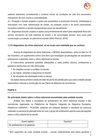 6
saberes aderentes, considerando o contexto social, as condições de vida dos educandos,
indicadores de risco social e vulnerabilidade;
III – Proteção e Saúde: projetos e ações que possibilitem e promovam fomento, mobilização e
articulação com rede referenciada de saúde, de proteção social e de apoio psicossocial,
conselhos tutelares e demais equipamentos locais de atendimento;
IV – Segurança Escolar: projetos e ações que prioritariamente zelem pela integridade física dos
alunos, servidores da rede estadual de ensino e da comunidade escolar, bem como pela
conservação e proteção do patrimônio escolar (SÃO PAULO, 2019).
1.3 O diagnóstico do clima relacional: só se muda uma realidade que se conhece
Acerca do disgnóstico do clima relacional, a SEDUC disponibilizou, entre os dias 5 e 14
de novembro, um questionário online com itens que investigam as percepções de estudantes,
professores e gestores sobre o clima relacional na escola.
O instrumento apresenta questões adequadas a cada público (alunos, professores e
gestores) distribuídas em três dimensões:
1. As relações sociais e conflitos na escola;
2. As regras, sanções e segurança na escola;
3. As situações de intimidação entre os alunos.
Os dados dessa primeira coleta servirão de ponto de partida para que cada unidade escolar
desenvolva e discuta a construção do seu Plano de Melhoria da convivência.
PARTE II
Os principais dados sobre o clima relacional encontrados pela unidade escolar
Análise dos dados e resultados do questionário do clima relacional escolar e das
ocorrências registradas na Plataforma de Sistema Integrado de Registros Escolares,
Plataforma CONVIVA – PLACOM, podendo ser utilizado também o resultado do exercício
realizado na semana do planejamento em que o grupo de professores aponta suas percepções
sobre o clima relacional da escola.
Quem registra Quando?
Os professores e os gestores
* Item específico de cada unidade escolar – escrito coletivamente pelo pelos gestores e
 