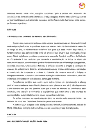 7
docentes falando sobre suas principais conclusões após a análise dos resultados do
questionário do clima relacional. Mencionar se as percepções do clima são negativas, positivas
ou intermediárias em cada dimensão e quais os pontos foram muito divergentes entre alunos,
professores e gestores.
PARTE III
A Construção de um Plano de Melhoria da Convivência
Embora seja muito importante que cada unidade escolar produza um documento formal
onde estejam planificadas as principais ações que visem a melhoria da convivência na escola
ao longo do ano, é imprescindível esclarecer que para que esse "Plano" seja efetivo, é
fundamental que seja compreendido como um processo que envolve sua construção a longo
prazo. Não é trabalho de um dia ou uma semana na escola. Construir um Plano de Melhoria
da Convivência é um caminhar que demanda a sensibilização de todos os atores da
comunidade escolar, o envolvimento gradual de representantes de diferentes grupos (gestores,
docentes, discentes, funcionários e família), a formação docente, a criação e validação de
espaços do protagonismo discente, a institucionalização de práticas sistemáticas, planejadas
e intencionais de prevenção e combate à violência, de maneira especial o bullying e
indispensavelmente, o exercício constante de avaliação e reflexão dos resultados a partir das
evidências produzidas em cada etapa da construção do Plano.
Ressaltamos também que, assim como outras formas de planejamento e planos
praticados em escolas de todo o Brasil (planos de curso, planos de aula, etc.), não chegaremos
a um momento em que será possível dizer que o Plano de Melhoria da Convivência está
concluído, uma vez que, a convivência e os problemas que podem afetá-la são oriundos da
complexidade e subjetividade humana e suas constantes mudanças.
As ações propostas na construção do plano da escola serão acompanhadas, no
decorrer de 2020, pela Diretoria de Ensino / supervisor de ensino.
A partir de 2021 as ações serão acompanhadas, também, sistematicamente, através do
MMC - Método de Melhoria da Convivência, que se encontra em fase de implantação.
PARTE IV
O PLANEJAMENTO DAS AÇÕES PARA 202X
 