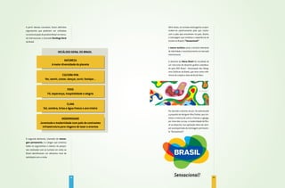 A partir desses conceitos, foram definidos                           Além disso, os turistas estrangeiros surpre-
argumentos que poderiam ser utilizados                               endem-se positivamente pelo que conhe-
na comunicação do produto Brasil no merca-                           cem e pelo que encontram no país. Assim,
do internacional, o chamado Decálogo geral                           a mensagem que sintetiza a experiência do
do Brasil.                                                           turista no Brasil é “Sensacional!”

                                                                     A marca turística seria o terceiro elemento
                                 DECÁLOgO gERAL DO BRASIL            de identidade e reconhecimento no mercado
                                                                     internacional.

                                     NATUREZA                        O desenho da Marca Brasil foi resultado de
                           A maior diversidade do planeta            um concurso de desenho gráfico coordena-
                                                                     do pela ADG Brasil - Associação dos Desig-
                                                                     ners Gráficos do Brasil, que teve como refe-
                                   CULTURA VIVA                      rência de criação a obra de Burle Marx.
                    Ver, sentir, comer, dançar, ouvir, festejar...


                                      POVO
                      Fé, esperança, hospitalidade e alegria


                                      CLIMA
                  Sol, sombra, brisa e água fresca o ano inteiro
                                                                     Por decisão unânime do júri, foi selecionada
                                                                     a proposta do designer Kiko Farkas, que sin-
                                 MODERNIDADE                         tetiza a mistura de cores e formas e agrega,
                                                                     por meio das curvas, a modernidade do Bra-
               Juventude e modernidade num país de contrastes
                                                                     sil ao desenho. Sua aplicação deve ser sem-
                 infraestrutura para viagens de lazer e eventos      pre acompanhada da mensagem permanen-
                                                                     te “Sensacional!”.

O segundo elemento, chamado de mensa-
gem permanente, é o slogan que sintetiza
todos os argumentos e valores. As pesqui-
sas realizadas com os turistas em visita ao
Brasil identificaram um altíssimo nível de
satisfação com a visita.




                                              76                                                                    77
 