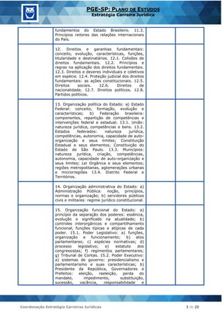 Coordenação Estratégia Carreiras Jurídicas 3 de 20
PGE-SP: PLANO DE ESTUDOS
Estratégia Carreira Jurídica
fundamentos do Estado Brasileiro. 11.3.
Princípios reitores das relações internacionais
do País.
12. Direitos e garantias fundamentais:
conceito, evolução, características, funções,
titularidade e destinatários. 12.1. Colisões de
direitos fundamentais. 12.2. Princípios e
regras na aplicação dos direitos fundamentais.
12.3. Direitos e deveres individuais e coletivos
em espécie. 12.4. Proteção judicial dos direitos
fundamentais: as ações constitucionais. 12.5.
Direitos sociais. 12.6. Direitos de
nacionalidade. 12.7. Direitos políticos. 12.8.
Partidos políticos.
13. Organização política do Estado: a) Estado
Federal: conceito, formação, evolução e
características; b) Federação brasileira:
componentes, repartição de competências e
intervenções federal e estadual. 13.1. União:
natureza jurídica, competências e bens. 13.2.
Estados federados: natureza jurídica,
competências, autonomia, capacidade de auto-
organização e seus limites; Constituição
Estadual e seus elementos; Constituição do
Estado de São Paulo. 13.3. Municípios:
natureza jurídica, criação, competências,
autonomia, capacidade de auto-organização e
seus limites; Lei Orgânica e seus elementos;
regiões metropolitanas, aglomerações urbanas
e microrregiões 13.4. Distrito Federal e
Territórios.
14. Organização administrativa do Estado: a)
Administração Pública: noção, princípios,
normas e organização; b) servidores públicos
civis e militares: regime jurídico constitucional.
15. Organização funcional do Estado: a)
princípio da separação dos poderes: essência,
evolução e significado na atualidade; b)
controles interorgânicos e compartilhamento
funcional, funções típicas e atípicas de cada
poder. 15.1. Poder Legislativo: a) funções,
organização e funcionamento; b) atos
parlamentares; c) espécies normativas; d)
processo legislativo; e) estatuto dos
congressistas; f) regimentos parlamentares;
g) Tribunal de Contas. 15.2. Poder Executivo:
a) sistemas de governo: presidencialismo e
parlamentarismo e suas características; b)
Presidente da República, Governadores e
Prefeitos: eleição, reeleição, perda do
mandato, impedimento, substituição,
sucessão, vacância, responsabilidade e
 