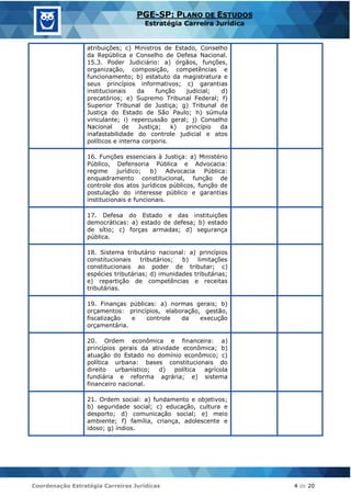 Coordenação Estratégia Carreiras Jurídicas 4 de 20
PGE-SP: PLANO DE ESTUDOS
Estratégia Carreira Jurídica
atribuições; c) Ministros de Estado, Conselho
da República e Conselho de Defesa Nacional.
15.3. Poder Judiciário: a) órgãos, funções,
organização, composição, competências e
funcionamento; b) estatuto da magistratura e
seus princípios informativos; c) garantias
institucionais da função judicial; d)
precatórios; e) Supremo Tribunal Federal; f)
Superior Tribunal de Justiça; g) Tribunal de
Justiça do Estado de São Paulo; h) súmula
vinculante; i) repercussão geral; j) Conselho
Nacional de Justiça; k) princípio da
inafastabilidade do controle judicial e atos
políticos e interna corporis.
16. Funções essenciais à Justiça: a) Ministério
Público, Defensoria Pública e Advocacia:
regime jurídico; b) Advocacia Pública:
enquadramento constitucional, função de
controle dos atos jurídicos públicos, função de
postulação do interesse público e garantias
institucionais e funcionais.
17. Defesa do Estado e das instituições
democráticas: a) estado de defesa; b) estado
de sítio; c) forças armadas; d) segurança
pública.
18. Sistema tributário nacional: a) princípios
constitucionais tributários; b) limitações
constitucionais ao poder de tributar; c)
espécies tributárias; d) imunidades tributárias;
e) repartição de competências e receitas
tributárias.
19. Finanças públicas: a) normas gerais; b)
orçamentos: princípios, elaboração, gestão,
fiscalização e controle da execução
orçamentária.
20. Ordem econômica e financeira: a)
princípios gerais da atividade econômica; b)
atuação do Estado no domínio econômico; c)
política urbana: bases constitucionais do
direito urbanístico; d) política agrícola
fundiária e reforma agrária; e) sistema
financeiro nacional.
21. Ordem social: a) fundamento e objetivos;
b) seguridade social; c) educação, cultura e
desporto; d) comunicação social; e) meio
ambiente; f) família, criança, adolescente e
idoso; g) índios.
 