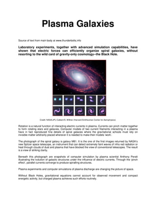 Plasma Galaxies
Source of text from main body at www.thunderbolts.info
Laboratory experiments, together with advanced simulation capabilities, have
shown that electric forces can efficiently organize spiral galaxies, without
resorting to the wild card of gravity-only cosmology--the Black Hole.
Credit: NASA/JPL-Caltech/S. Willner (Harvard-Smithsonian Center for Astrophysics)
Rotation is a natural function of interacting electric currents in plasma. Currents can pinch matter together
to form rotating stars and galaxies. Computer models of two current filaments interacting in a plasma
have in fact reproduced fine details of spiral galaxies where the gravitational schools must rely on
invisible matter arbitrarily placed wherever it is needed to make their models ‘work’.
The photograph of the spiral galaxy is galaxy M81. It is the one of the first images returned by NASA’s
new Spitzer space telescope, an instrument that can detect extremely faint waves of infra red radiation or
heat through clouds of dust and plasma that have blocked the view of conventional telescopes. The result
is a view of striking clarity.
Beneath this photograph are snapshots of computer simulation by plasma scientist Anthony Peratt
illustrating the ivolution of galactic structures under the influence of electric currents. Through the ‘pinch
effect’, parallel currents converge to produce spiralling structures.
Plasma experiments and computer simulations of plasma discharge are changing the picture of space.
Without Black Holes, gravitational equations cannot account for observed movement and compact
energetic activity, but charged plasma achieves such efforts routinely.
 