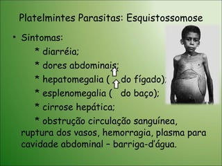 Platelmintes Parasitas: Esquistossomose Sintomas: * diarréia; * dores abdominais; * hepatomegalia (  do fígado); * esplenomegalia (  do baço); * cirrose hepática; * obstrução circulação sanguínea, ruptura dos vasos, hemorragia, plasma para cavidade abdominal – barriga-d’água. 