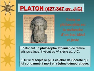 PLATONPLATON (427-347 av. J-C)(427-347 av. J-C)
•Platon fut un philosophe athénien de famille
aristocratique, il vécut au Vº siècle av. J-C.
•Il fut le disciple le plus célèbre de Socrate qui
fut condamné à mort en régime démocratique.
Toute sa
philosophie est
la recherche
d’un état idéal
et juste
 