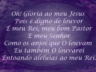 Oh! Glória ao meu Jesus  Pois é digno de louvor É meu Rei, meu bom Pastor E meu Senhor Como os anjos que O louvam  Eu também O louvarei Entoando aleluias ao meu Rei. 