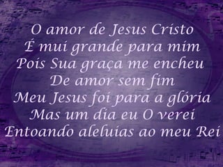 O amor de Jesus Cristo É mui grande para mim Pois Sua graça me encheu  De amor sem fim Meu Jesus foi para a glória Mas um dia eu O verei Entoando aleluias ao meu Rei 