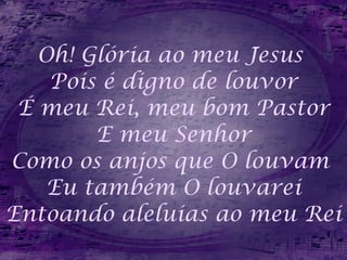 Oh! Glória ao meu Jesus  Pois é digno de louvor É meu Rei, meu bom Pastor E meu Senhor Como os anjos que O louvam  Eu também O louvarei Entoando aleluias ao meu Rei 