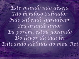 Este mundo não deseja Tão bondoso Salvador Não sabendo agradecer Seu grande amor Eu porém, estou gozando Do favor da Sua lei Entoando aleluias ao meu Rei 