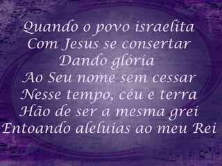 Quando o povo israelita Com Jesus se consertar Dando glória  Ao Seu nome sem cessar Nesse tempo, céu e terra Hão de ser a mesma grei Entoando aleluias ao meu Rei 