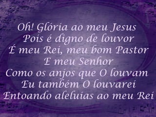 Oh! Glória ao meu Jesus
Pois é digno de louvor
É meu Rei, meu bom Pastor
E meu Senhor
Como os anjos que O louvam
Eu também O louvarei
Entoando aleluias ao meu Rei
 