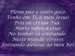 Plena paz e santo gozo
Tenho em Ti, ó meu Jesus!
Pois eu cri em Tua
Morte sobre a cruz
No Senhor só confiando
Neste mundo viverei
Entoando aleluias ao meu Rei
 