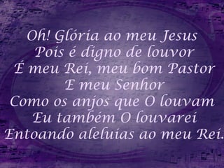 Oh! Glória ao meu Jesus
Pois é digno de louvor
É meu Rei, meu bom Pastor
E meu Senhor
Como os anjos que O louvam
Eu também O louvarei
Entoando aleluias ao meu Rei.
 