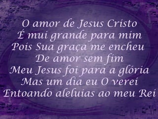 O amor de Jesus Cristo
É mui grande para mim
Pois Sua graça me encheu
De amor sem fim
Meu Jesus foi para a glória
Mas um dia eu O verei
Entoando aleluias ao meu Rei
 