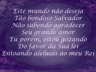 Este mundo não deseja
Tão bondoso Salvador
Não sabendo agradecer
Seu grande amor
Eu porém, estou gozando
Do favor da Sua lei
Entoando aleluias ao meu Rei
 