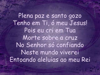 Plena paz e santo gozo
Tenho em Ti, ó meu Jesus!
Pois eu cri em Tua
Morte sobre a cruz
No Senhor só confiando
Neste mundo viverei
Entoando aleluias ao meu Rei
 