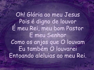 Oh! Glória ao meu Jesus
Pois é digno de louvor
É meu Rei, meu bom Pastor
E meu Senhor
Como os anjos que O louvam
Eu também O louvarei
Entoando aleluias ao meu Rei.
 