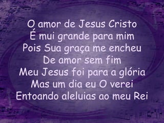 O amor de Jesus Cristo
É mui grande para mim
Pois Sua graça me encheu
De amor sem fim
Meu Jesus foi para a glória
Mas um dia eu O verei
Entoando aleluias ao meu Rei
 
