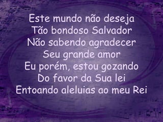 Este mundo não deseja
Tão bondoso Salvador
Não sabendo agradecer
Seu grande amor
Eu porém, estou gozando
Do favor da Sua lei
Entoando aleluias ao meu Rei
 
