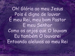 Oh! Glória ao meu Jesus
Pois é digno de louvor
É meu Rei, meu bom Pastor
E meu Senhor
Como os anjos que O louvam
Eu também O louvarei
Entoando aleluias ao meu Rei
 