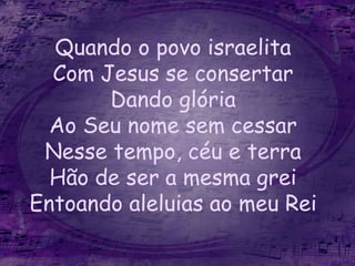 Quando o povo israelita
Com Jesus se consertar
Dando glória
Ao Seu nome sem cessar
Nesse tempo, céu e terra
Hão de ser a mesma grei
Entoando aleluias ao meu Rei
 