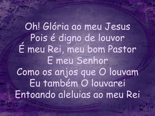 Oh! Glória ao meu Jesus
Pois é digno de louvor
É meu Rei, meu bom Pastor
E meu Senhor
Como os anjos que O louvam
Eu também O louvarei
Entoando aleluias ao meu Rei
 