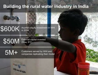 Building the rural water industry in India




$600K   Acumen equity investment in WHI
        in 2004



        External capital invested
$50M    (Dow, IFC)




 5M+    Customers served by WHI and
        companies replicating their model
 