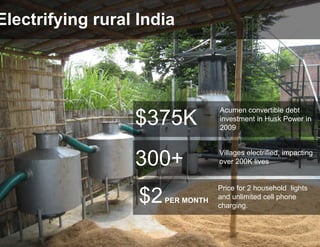 Electrifying rural India




                                    Acumen convertible debt
                  $375K             investment in Husk Power in
                                    2009


                                    Villages electrified, impacting
                  300+              over 200K lives


                                    Price for 2 household lights
                   $2   PER MONTH   and unlimited cell phone
                                    charging.
 