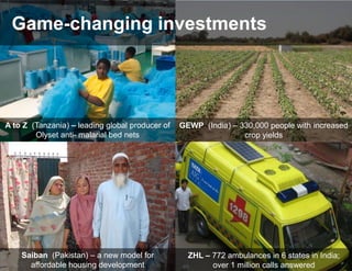 Game-changing investments




A to Z (Tanzania) – leading global producer of   GEWP (India) – 330,000 people with increased
        Olyset anti- malarial bed nets                           crop yields




    Saiban (Pakistan) – a new model for            ZHL – 772 ambulances in 6 states in India;
      affordable housing development                     over 1 million calls answered
 