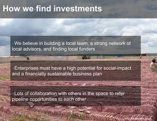 How we find investments



  +We believe in building a local team, a strong network of
  local advisors, and finding local funders



  +Enterprises must have a high potential for social-impact
  and a financially sustainable business plan



  +Lots of collaboration with others in the space to refer
  pipeline opportunities to each other
 