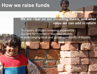 How we raise funds

       We are clear on our investing thesis, and what
                           value we can add in return

      +Ten years of impact investing experience
      +Support for innovative business models
      +A wide ranging local and global community of experts
 