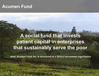 Acumen Fund




       A social fund that invests
     patient capital in enterprises
    that sustainably serve the poor
  Note: Acumen Fund, Inc. is structured as a 501(c)3 tax-exempt organization
 