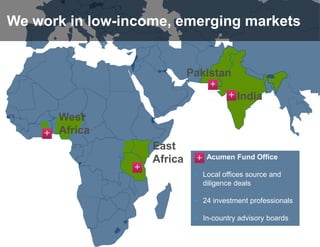 We work in low-income, emerging markets


                             Pakistan
                                  +
                                        + India

      West
    + Africa
                    East
                    Africa    +   Acumen Fund Office
                +
                              + Local offices source and
                                diligence deals

                              + 24 investment professionals

                              + In-country advisory boards
 